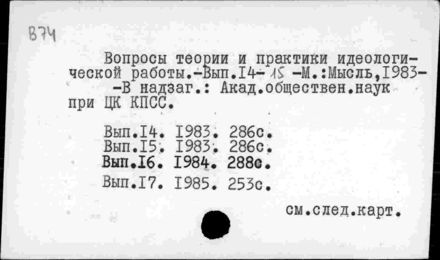 ﻿В7М
Вопросы теории и практики идеологической работы.-Вып. 14->1$ -М.:Мысль,1983-—В надзаг.: Акад.обществен.наук при ЦК КПСС.
Вып.14. 1983. 286с.
Вып.15. 1983. 286с.
Вып.16. 1984. 288с.
Вып.17. 1985. 253с.
см.след.карт